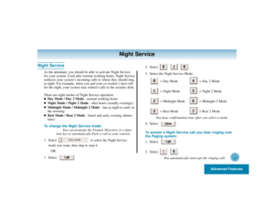 Page 41Advanced Features
37
Night Service
Night Service
As the attendant, you should be able to activate Night Service
for your system. Used after normal working hours, Night Service
redirects your system’s incoming calls to where they should ring
at night. For example, when you and your co-worker’s have left
for the night, your system may redirect calls to the security desk.
There are eight modes of Night Service operation:
Day Mode / Day 2 Mode- normal working hours

Night Mode / Night 2 Mode- after hours...