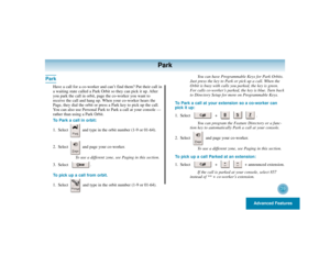 Page 43Advanced Features
39
Park
Park
Have a call for a co-worker and can’t find them? Put their call in
a waiting state called a Park Orbit so they can pick it up. After
you park the call in orbit, page the co-worker you want to
receive the call and hang up. When your co-worker hears the
Page, they dial the orbit or press a Park key to pick up the call.
You can also use Personal Park to Park a call at your console —
rather than using a Park Orbit.
To Park a call in orbit:
1. Select  and type in the orbit...