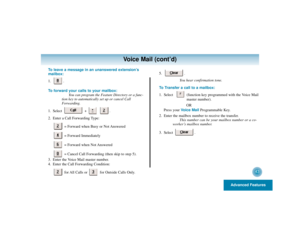 Page 47Advanced Features
43
Voice Mail (cont’d)
To leave a message in an unanswered extension’s
mailbox:
1. .
To forward your calls to your mailbox:
You can program the Feature Directory or a func-
tion key to automatically set up or cancel Call
Forwarding.
1. Select + .
2. Enter a Call Forwarding Type:
= Forward when Busy or Not Answered
= Forward Immediately
= Forward when Not Answered
= Cancel Call Forwarding (then skip to step 5).
3. Enter the Voice Mail master number.
4. Enter the Call Forwarding...