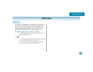 Page 48Advanced Features
44
Voice Over
Voice Over
Is you need to get through to a co-worker busy on another call,
use Voice Over. After the Voice Over alert tone ends you can
talk to your busy associate. They can in turn respond to you
without their initial caller hearing. Your co-worker can even
switch back and forth between you and their initial call.
To initiate a Voice Over to a busy co-worker:
You can only leave a Voice Over if you hear two
Off Hook Signaling tones.
1. .
You hear the Voice Over alert tone....