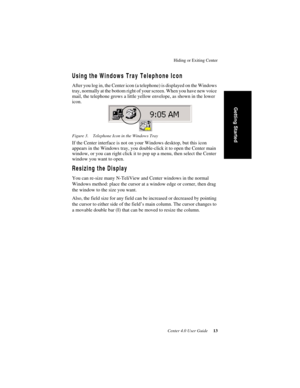 Page 21Hiding or Exiting Center
Center 4.0 User Guide 13
Getting Started
Using the Windows Tray Telephone Icon
After you log in, the Center icon (a telephone) is displayed on the Windows 
tray, normally at the bottom right of your screen. When you have new voice 
mail, the telephone grows a little yellow envelope, as shown in the lower 
icon.
Figure 3. Telephone Icon in the Windows Tray
If the Center interface is not on your Windows desktop, but this icon 
appears in the Windows tray, you double-click it to...