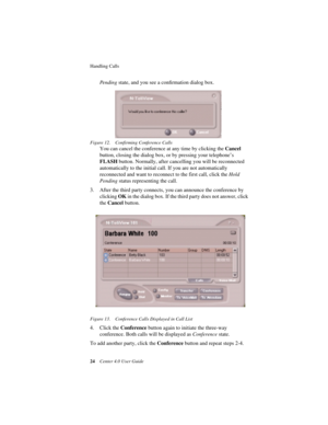 Page 32Handling Calls 
24Center 4.0 User Guide
Pending state, and you see a conﬁrmation dialog box. 
Figure 12. Confirming Conference Calls
You can cancel the conference at any time by clicking the Cancel 
button, closing the dialog box, or by pressing your telephone’s 
FLASH button. Normally, after cancelling you will be reconnected 
automatically to the initial call. If you are not automatically 
reconnected and want to reconnect to the first call, click the Hold 
Pending status representing the call.
3....