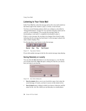 Page 34Using Voice Mail 
26Center 4.0 User Guide
Listening to Your Voice Mail 
In the Voice Mail list, select the message and use the voice mail controls at 
the bottom right of the window to play it, rewind, or fast forward.
You have several listening options which you configure as described in 
“General Information” on page 56. You can listen using the sound card on 
your PC or your telephone. You can play the message while its 
downloading or wait until it’s completely downloaded to play it. 
If this is a...