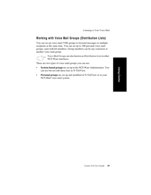 Page 37Listening to Your Voice Mail
Center 4.0 User Guide 29
Using Center
Working with Voice Mail Groups (Distribution Lists)
You can set up voice mail (VM) groups to forward messages to multiple 
recipients at the same time. You can set up to 100 personal voice mail 
groups, each with 64 members. Group members can be any extension or 
another voice mail group. 
Voice Mail Groups are also known as Distribution Lists in other 
NCS Ware interfaces.
There are two types of voice mail groups you can use:...