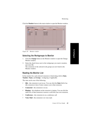 Page 51Monitoring
Center 4.0 User Guide 43
N-TeliAgent
Click the Monitor button in the main window to open the Monitor window.
Figure 28. Monitor window
Selecting the Workgroups to Monitor
1. Click the Change button in the Monitor window to open the Change 
Monitor window. 
2. Select the check boxes next to the workgroups you want to monitor, 
and click OK. 
The extensions in the selected work groups are now listed in the 
Monitor window. 
Reading the Monitor List
In the monitor list, each selected extension is...