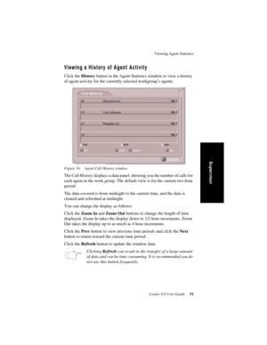 Page 59Viewing Agent Statistics
Center 4.0 User Guide 51
Supervisor
Viewing a History of Agent Activity
Click the History button in the Agent Statistics window to view a history 
of agent activity for the currently selected workgroup’s agents.
Figure 34. Agent Call History window
The Call History displays a data panel, showing you the number of calls for 
each agent in the work group. The default view is for the current two hour 
period. 
The data covered is from midnight to the current time, and the data is...