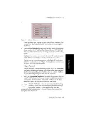 Page 71N-TeliFind, One Number Access
Center 4.0 User Guide 63
Configuration
:
Figure 41. Schedule dialog box
Using this dialog box, you can set up to four different schedules. You 
can enable or disable each schedule by selecting or deselecting its 
check box. 
• Enable the Verify Caller ID check box and then specify the incoming 
phone numbers for N-TeliFind, One Number Access. If N-TeliFind 
finds one of these numbers on an incoming call, it will send the call on 
to you.
Caution: If no numbers are entered in...