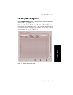 Page 73Station Speed Dialing Setup
Center 4.0 User Guide 65
Configuration
Station Speed Dialing Setup
Click the Station Speed tab in the Config window to assign and store up to 
20 Station IDs—speed dial entries.
When you add a number, all relevant prefix digits such as trunk or route 
access number, the long distance prefix 1 and area codes must precede an 
outside phone number. Station speed dial numbers are also set up by using 
the #25 feature code on your telephone set.
Figure 43. Station Speed Dialing setup 