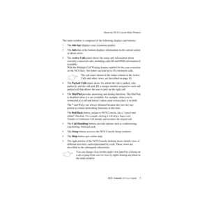 Page 13 
About the NCS Console Main Window
 
NCS Console
 
 4.0 User Guide
 
 7
 
The main window is composed of the following displays and buttons:
• The
 
 title bar 
 
displays your extension number.
• The 
 
Info
 
 line at the bottom displays information on the current action 
or about errors.
• The 
 
Active Calls
 
 panel shows the status and information about 
currently connected calls, including caller ID and DNIS information if 
available. 
With the Multiple Call Waiting feature enabled for the your...