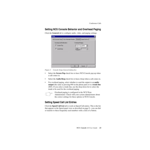 Page 29Conference Calls
NCS Console 4.0 User Guide 23
Setting NCS Console Behavior and Overhead Paging
Click the General tab to configure audio, video, and paging settings. 
Figure 3. Console Setup General dialog box
• Select the Screen Pop check box to have NCS Console pop up when 
a call comes in. 
• Select the Audio Beep check box to hear a beep when a call comes in. 
• For overhead paging, select whether to send the output to an audio 
output (the same as pressing #44 on the phone pad) or to a trunk line...