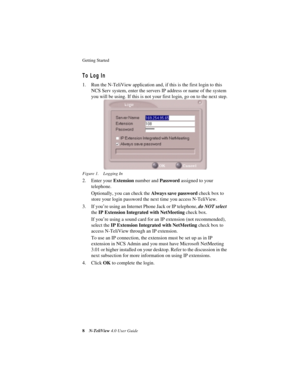 Page 14 
Getting Started 
 
8
 
N-TeliView
 
 4.0 User Guide
 
To Log In
 
1. Run the N-TeliView application and, if this is the first login to this 
NCS Serv system, enter the servers IP address or name of the system 
you will be using. If this is not your first login, go on to the next step.
 
Figure 1. Logging In
 
2. Enter your 
 
Extension
 
 number and 
 
Password
 
 assigned to your 
telephone.
Optionally, you can check the 
 
Always save password
 
 check box to 
store your login password the next time...