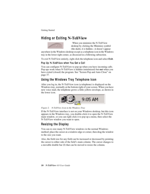 Page 16Getting Started 
10N-TeliView 4.0 User Guide
Hiding or Exiting N-TeliView
  When you minimize the N-TeliView 
desktop by clicking the Minimize symbol 
(the dash), it is hidden—it doesn’t appear 
anywhere in the Windows desktop except as a telephone icon in the Windows 
tray in the lower right corner, as discussed in a following subsection.
To exit N-TeliView entirely, right click the telephone icon and select Exit. 
Pop Up N-TeliView when You Get a Call
You can configure N-TeliView to pop up when you...