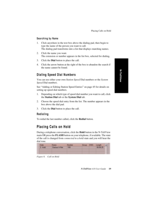 Page 25Placing Calls on Hold
N-TeliView 4.0 User Guide 19
N-TeliView
Searching by Name
1. Click anywhere in the text box above the dialing pad, then begin to 
type the name of the person you want to call. 
The dialing pad transforms into a list that displays matching names.
2. Click the name you want.
The extension or number appears in the list box, selected for dialing,
3. Click the Dial button to place the call.
4. Click the arrow button at the right of the box to abandon the search if 
the name cannot be...