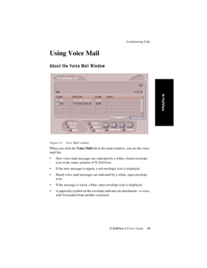 Page 29Conferencing Calls
N-TeliView 4.0 User Guide 23
N-TeliView
Using Voice Mail
About the Voice Mail Window
Figure 13. Voice Mail window
When you click the Voice Mail tab in the main window, you see the voice 
mail list. 
• New voice mail messages are indicated by a white, closed envelope 
icon in the status window of N-TeliView. 
• If the new message is urgent, a red envelope icon is displayed. 
• Heard voice mail messages are indicated by a white, open envelope 
icon. 
• If the message is saved, a blue,...