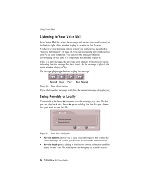Page 30Using Voice Mail 
24N-TeliView 4.0 User Guide
Listening to Your Voice Mail 
In the Voice Mail list, select the message and use the voice mail controls at 
the bottom right of the window to play it, rewind, or fast forward.
You have several listening options which you configure as described in 
“General Information” on page 36. you can listen using the sound card on 
your PC or your telephone. You can play the message while its 
downloading or wait until it’s completely downloaded to play it. 
If this is...