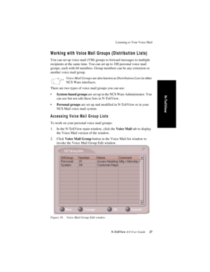 Page 33Listening to Your Voice Mail
N-TeliView 4.0 User Guide 27
N-TeliView
Working with Voice Mail Groups (Distribution Lists)
You can set up voice mail (VM) groups to forward messages to multiple 
recipients at the same time. You can set up to 100 personal voice mail 
groups, each with 64 members. Group members can be any extension or 
another voice mail group. 
Voice Mail Groups are also known as Distribution Lists in other 
NCS Ware interfaces.
There are two types of voice mail groups you can use:...