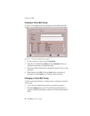 Page 34Using Voice Mail 
28N-TeliView 4.0 User Guide
Creating a Voice Mail Group
To create a Voice Mail group after opening the Voice Mail Group Edit 
window, click the New button, which invokes the Create Group window.
Figure 19. Create Voice Mail Group window
1. Use the scroll bar to select a desired Group ID. 
2. Enter the Voice Mail Group Name and any Comments. These are 
optional but may help you identify the group.
3. Select the member extensions by selecting the check box next to each 
extension.
4. When...