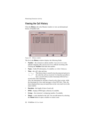 Page 38Monitoring Extension Activity 
32N-TeliView 4.0 User Guide
Viewing the Call History
Click the History tab in the Monitor window to view an informational 
history of handled calls. 
Figure 21. History window
The list in the History window displays the following fields:
•Number—the extension or phone number. Upward arrow icons 
indicate outgoing calls; downward arrows indicate incoming calls 
Clicking the Number field dials that number.
•Name—Caller ID information, if available; or, Caller Unknown....