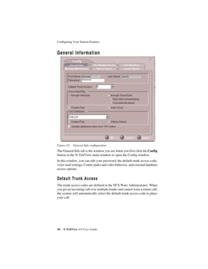 Page 42Configuring Your Station Features 
36N-TeliView 4.0 User Guide
General Information
Figure 22. General Info configuration
The General Info tab is the window you see when you first click the Config 
button in the N-TeliView main window to open the Config window.
In this window, you can edit your password, the default trunk access code, 
voice mail settings, Center audio and video behavior, and external database 
access options. 
Default Trunk Access
The trunk access codes are defined in the NCS Ware...