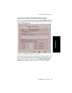 Page 47N-TeliFind, One Number Access
N-TeliView 4.0 User Guide 41
Configuration
Accessing N-TeliFind, One Number Access Setup
After you set the call handling options, click the One Number Access tab 
in the Config window to open the One Number Access window in which 
you set N-TeliFind options:
Figure 24. N-TeliFind, One Number Access window
Determine the times you want to be available to N-TeliFind callers. This 
can be at all times, during business hours, during non-business hours, or 
during schedule-based...