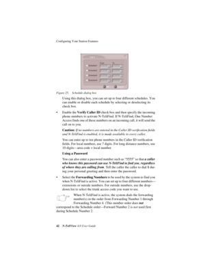 Page 48Configuring Your Station Features 
42N-TeliView 4.0 User Guide Figure 25. Schedule dialog box
Using this dialog box, you can set up to four different schedules. You 
can enable or disable each schedule by selecting or deselecting its 
check box. 
• Enable the Verify Caller ID check box and then specify the incoming 
phone numbers to activate N-TeliFind. If N-TeliFind, One Number 
Access finds one of these numbers on an incoming call, it will send the 
call on to you.
Caution: If no numbers are entered in...