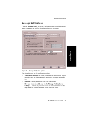 Page 49Message Notifications
N-TeliView 4.0 User Guide 43
Configuration
Message Notifications
Click the Message Notify tab in the Config window to establish how and 
when you want to be notified about incoming voice messages. 
Figure 26. Message Notification options
Use this window to set the notification options:
•The types of messages on which you want to be alerted: none, urgent 
messages only, all voice messages, or all voice messages and email 
too.
•Schedule—during what hours you want to be alerted. 
•How...
