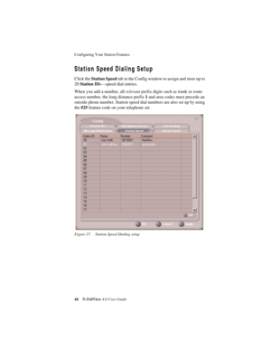 Page 50Configuring Your Station Features 
44N-TeliView 4.0 User Guide
Station Speed Dialing Setup
Click the Station Speed tab in the Config window to assign and store up to 
20 Station IDs—speed dial entries.
When you add a number, all relevant prefix digits such as trunk or route 
access number, the long distance prefix 1 and area codes must precede an 
outside phone number. Station speed dial numbers are also set up by using 
the #25 feature code on your telephone set.
Figure 27. Station Speed Dialing setup 