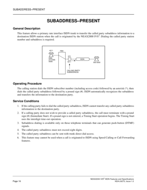 Page 25SUBADDRESS–PRESENT
NEAX2000 IVS2ISDN Features and SpecificationsPage 16NDA-24273, Issue 1.0
SUBADDRESS–PRESENT
General Description
This feature allows a primary rate interface ISDN trunk to transfer the called party subaddress information to a
destination ISDN station when the call is originated by the NEAX2000 IVS2. Dialing the called party station
number and subaddress is required.
Operating Procedure
The callingstation dials the ISDN subscriber number (including access code) followed by an asterisk...
