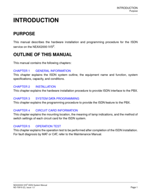 Page 12INTRODUCTION
Purpose
NEAX2000 IVS2 ISDN System Manual   ND-70919 (E), Issue 1.0  Page 1
INTRODUCTION
PURPOSE
This manual describes the hardware installation and programming procedure for the ISDN
service on the NEAX2000 IVS
2.
OUTLINE OF THIS MANUAL
This manual contains the following chapters:
CHAPTER 1 GENERAL INFORMATION
This chapter explains the ISDN system outline, the equipment name and function, system
specifications, capacity, and conditions.
CHAPTER 2 INSTALLATION
This chapter explains the...