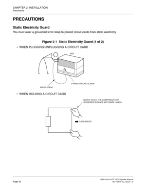 Page 47 NEAX2000 IVS2 ISDN System ManualPage 36  ND-70919 (E), Issue 1.0
CHAPTER 2  INSTALLATION
Precautions
PRECAUTIONS
Static Electricity Guard
You must wear a grounded wrist strap to protect circuit cards from static electricity.
Figure 2-1  Static Electricity Guard (1 of 2)
 WHEN PLUGGING/UNPLUGGING A CIRCUIT CARD
 WHEN HOLDING A CIRCUIT CARD
PBX
WRIST STRAP
FRAME GROUND SCREW
CARD FRONT
NEVER TOUCH THE COMPONENTS OR 
SOLDERED SURFACE WITH BARE HANDS. 