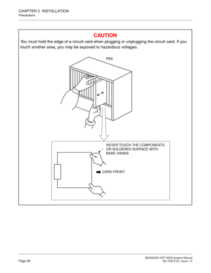 Page 49 NEAX2000 IVS2 ISDN System ManualPage 38  ND-70919 (E), Issue 1.0
CHAPTER 2  INSTALLATION
Precautions
CAU TIO N
You must hold the edge of a circuit card when plugging or unplugging the circuit card. If you 
touch another area, you may be exposed to hazardous voltages.
CARD FRONT
NEVER TOUCH THE COMPONENTS 
OR SOLDERED SURFACE WITH 
BARE HANDS.
PBX 