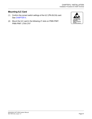 Page 68CHAPTER 2  INSTALLATION
Installation Procedure for ISDN Terminal
NEAX2000 IVS2 ISDN System Manual    
ND-70919 (E), Issue 1.0   Page 57
Mounting ILC Card
(1) Confirm the correct switch settings of the ILC (PN-2ILCA) card.
See CHAPTER 4.
(2) Mount the ILC card in the following LT slots on PIM0-PIM7:
PIM0-PIM7: LT00-LT07
ATTENTIONContents
Static Sensitive
Handling
Precautions Required 