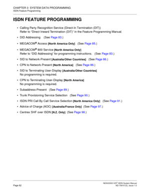 Page 93 NEAX2000 IVS2 ISDN System ManualPage 82  ND-70919 (E), Issue 1.0
CHAPTER 3  SYSTEM DATA PROGRAMMING
ISDN Feature Programming
ISDN FEATURE PROGRAMMING
 Calling Party Recognition Service (Direct-In Termination (DIT))
Refer to “Direct Inward Termination (DIT)” in the Feature Programming Manual.
 DID Addressing    (See Page 83.)
MEGACOM
® Access [North America Only]   (See Page 85.)
MEGACOM
® 800 Service [North America Only] 
Refer to “DID Addressing” for programming instructions.   (See Page 83.)
 SID...