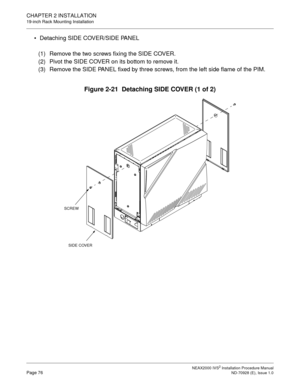 Page 102CHAPTER 2 INSTALLATION
19-inch Rack Mounting Installation
NEAX2000 IVS2 Installation Procedure ManualPage 76ND-70928 (E), Issue 1.0
Detaching SIDE COVER/SIDE PANEL
(1) Remove the two screws fixing the SIDE COVER.
(2) Pivot the SIDE COVER on its bottom to remove it.
(3) Remove the SIDE PANEL fixed by three screws, from the left side flame of the PIM.
Figure 2-21  Detaching SIDE COVER (1 of 2)
SCREW
SIDE COVER 