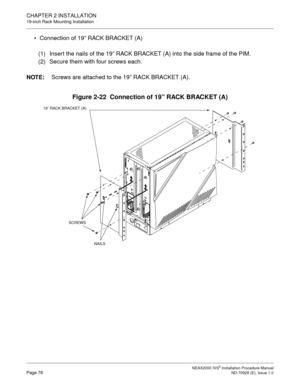 Page 104CHAPTER 2 INSTALLATION
19-inch Rack Mounting Installation
NEAX2000 IVS2 Installation Procedure ManualPage 78ND-70928 (E), Issue 1.0
Connection of 19” RACK BRACKET (A)
(1) Insert the nails of the 19” RACK BRACKET (A) into the side frame of the PIM.
(2) Secure them with four screws each.
NOTE:
Screws are attached to the 19” RACK BRACKET (A).
Figure 2-22  Connection of 19” RACK BRACKET (A)
19” RACK BRACKET (A)
SCREWS
NAILS 