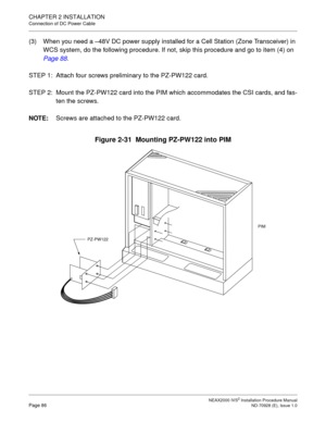 Page 112CHAPTER 2 INSTALLATION
Connection of DC Power Cable
NEAX2000 IVS2 Installation Procedure ManualPage 86ND-70928 (E), Issue 1.0
(3) When you need a –48V DC power supply installed for a Cell Station (Zone Transceiver) in 
WCS system, do the following procedure. If not, skip this procedure and go to item (4) on 
Page 88
.
STEP 1: Attach four screws preliminary to the PZ-PW122 card.
STEP 2: Mount the PZ-PW122 card into the PIM which accommodates the CSI cards, and fas-
ten the screws.
NOTE:
Screws are...