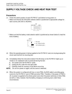 Page 116CHAPTER 2 INSTALLATION
Supply Voltage Check And Heat Run Test
NEAX2000 IVS2 Installation Procedure ManualPage 90ND-70928 (E), Issue 1.0
SUPPLY VOLTAGE CHECK AND HEAT RUN TEST
Precautions
(1) Check the switch position of each PZ-PW121 card before turning power on.
Make sure that the AC120V/240V selector switch is positioned to appropriate voltage for 
each country (AC120V or AC240V).
Make sure that the battery mode selector switch is positioned as shown below to meet the 
kind of battery:
(2) When the...