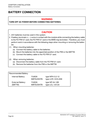 Page 120CHAPTER 2 INSTALLATION
Battery Connection
NEAX2000 IVS2 Installation Procedure ManualPage 94ND-70928 (E), Issue 1.0
BATTERY CONNECTION
WAR NIN G
TURN OFF AC POWER BEFORE CONNECTING BATTERIES.
CAU TIO N
1. 24V batteries must be used in this system. 
2. If battery terminals (+,  –) come in contact with the module while connecting the battery cable
to the PZ-PW121 card, the PZ-PW121 card or the BWB may be broken. Therefore, you must
perform work in accordance with the following steps when mounting or...