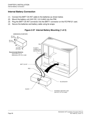 Page 122CHAPTER 2 INSTALLATION
Internal Battery Connection
NEAX2000 IVS2 Installation Procedure ManualPage 96ND-70928 (E), Issue 1.0
Internal Battery Connection
(1) Connect the BATT CA INT cable to the batteries as shown below.
(2) Mount the battery unit (24V DC, 3.2-3.4AH) into the PIM.
(3) Plug the BATT CA INT connector into the BATT1 connector on the PZ-PW121 card.
(4) Secure the batteries and battery cable using tie wraps.
Figure 2-37  Internal Battery Mounting (1 of 2)
67 mmDIMENSION OF BATTERY(2.6 inch)...