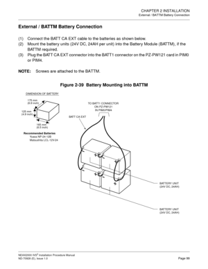 Page 125CHAPTER 2 INSTALLATION
External / BATTM Battery Connection
NEAX2000 IVS2 Installation Procedure Manual
ND-70928 (E), Issue 1.0Page 99
External / BATTM Battery Connection
(1) Connect the BATT CA EXT cable to the batteries as shown below.
(2) Mount the battery units (24V DC, 24AH per unit) into the Battery Module (BATTM), if the 
BATTM required.
(3) Plug the BATT CA EXT connector into the BATT1 connector on the PZ-PW121 card in PIM0 
or PIM4.
NOTE:Screws are attached to the BATTM.
Figure 2-39  Battery...