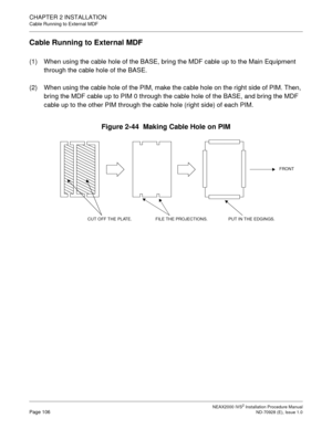 Page 132CHAPTER 2 INSTALLATION
Cable Running to External MDF
NEAX2000 IVS2 Installation Procedure ManualPage 106ND-70928 (E), Issue 1.0
Cable Running to External MDF
(1) When using the cable hole of the BASE, bring the MDF cable up to the Main Equipment 
through the cable hole of the BASE.
(2) When using the cable hole of the PIM, make the cable hole on the right side of PIM. Then, 
bring the MDF cable up to PIM 0 through the cable hole of the BASE, and bring the MDF 
cable up to the other PIM through the cable...