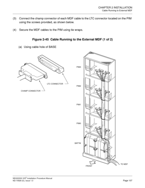 Page 133CHAPTER 2 INSTALLATION
Cable Running to External MDF
NEAX2000 IVS2 Installation Procedure Manual
ND-70928 (E), Issue 1.0Page 107
(3) Connect the champ connector of each MDF cable to the LTC connector located on the PIM 
using the screws provided, as shown below.
(4) Secure the MDF cables to the PIM using tie wraps.
Figure 2-45  Cable Running to the External MDF (1 of 2)
(a) Using cable hole of BASE
BATTM
PIM2
PIM1
PIM0
FRONT
CHAMP CONNECTORLTC CONNECTOR
PIM3
TO  M D F 