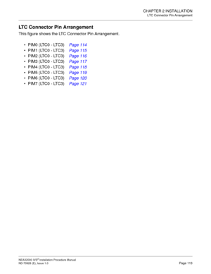 Page 139CHAPTER 2 INSTALLATION
LTC Connector Pin Arrangement
NEAX2000 IVS2 Installation Procedure Manual
ND-70928 (E), Issue 1.0Page 113
LTC Connector Pin Arrangement
This figure shows the LTC Connector Pin Arrangement.
PIM0 (LTC0 - LTC3)  Page 114
PIM1 (LTC0 - LTC3)  Page 115
PIM2 (LTC0 - LTC3)  Page 116
PIM3 (LTC0 - LTC3)  Page 117
PIM4 (LTC0 - LTC3)  Page 118
PIM5 (LTC0 - LTC3)  Page 119
PIM6 (LTC0 - LTC3)  Page 120
PIM7 (LTC0 - LTC3)  Page 121 