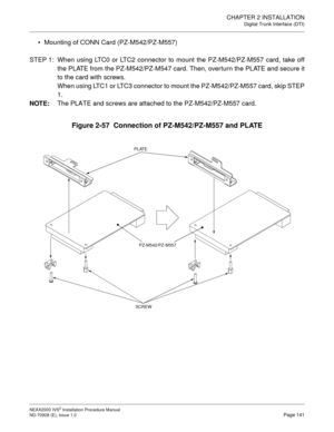 Page 167CHAPTER 2 INSTALLATION
Digital Trunk Interface (DTI)
NEAX2000 IVS2 Installation Procedure Manual
ND-70928 (E), Issue 1.0Page 141
Mounting of CONN Card (PZ-M542/PZ-M557)
 
STEP 1: When using LTC0 or LTC2 connector to mount the PZ-M542/PZ-M557 card, take off
the PLATE from the PZ-M542/PZ-M547 card. Then, over turn the PLATE and secure it
to the card with screws.
When using LTC1 or LTC3 connector to mount the PZ-M542/PZ-M557 card, skip STEP
1.
NOTE:
The PLATE and screws are attached to the PZ-M542/PZ-M557...