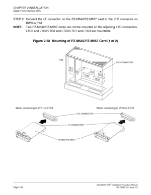 Page 168CHAPTER 2 INSTALLATION
Digital Trunk Interface (DTI)
NEAX2000 IVS2 Installation Procedure ManualPage 142ND-70928 (E), Issue 1.0
STEP 2: Connect the LT connector on the PZ-M542/PZ-M557 card to the LTC connector on
BWB in PIM.
NOTE:
Two PZ-M542/PZ-M557 cards can not be mounted on the adjoining LTC connectors.
LTC0 and LTC2/LTC0 and LTC3/LTC1 and LTC3 are mountable.
Figure 2-58  Mounting of PZ-M542/PZ-M557 Card (1 of 2)
PIMLTC CONNECTOR
LT
C0LT
C1
LT
C
2 LTC
3
LTC CONNECTOR
When connecting to LTC1 or LTC3...