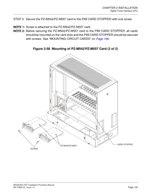 Page 169CHAPTER 2 INSTALLATION
Digital Trunk Interface (DTI)
NEAX2000 IVS2 Installation Procedure Manual
ND-70928 (E), Issue 1.0Page 143
STEP 3: Secure the PZ-M542/PZ-M557 card to the PIM CARD STOPPER with one screw.
NOTE 1:
Screw is attached to the PZ-M542/PZ-M557 card.
NOTE 2:
Before securing the PZ-M542/PZ-M557 card to the PIM CARD STOPPER, all cards
should be mounted on the card slots and the PIM CARD STOPPER should be secured
with screws. See “MOUNTING CIRCUIT CARDS”on Page 199
.
Figure 2-58  Mounting of...