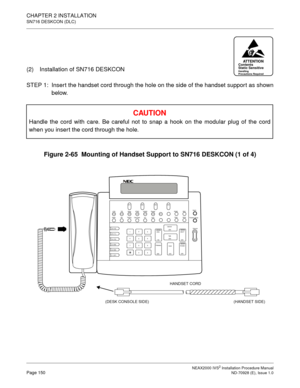 Page 176CHAPTER 2 INSTALLATION
SN716 DESKCON (DLC)
NEAX2000 IVS2 Installation Procedure ManualPage 150ND-70928 (E), Issue 1.0
(2) Installation of SN716 DESKCON 
STEP 1: Insert the handset cord through the hole on the side of the handset support as shownbelow.
Figure 2-65  Mounting of Handset Support to SN716 DESKCON (1 of 4)
CAU TIO N
Handle the cord with care. Be careful not to snap a hook on the modular plug of the cord 
when you inser t the cord through the hole.
ATTENTIONContents 
Static Sensitive
Handling...