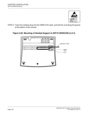 Page 178CHAPTER 2 INSTALLATION
SN716 DESKCON (DLC)
NEAX2000 IVS2 Installation Procedure ManualPage 152ND-70928 (E), Issue 1.0
STEP 2: Inser t the modular plug into the HAND H/S 0 jack, and trail the cord along the groove
at the bottom of the console.
Figure 2-65  Mounting of Handset Support to SN716 DESKCON (3 of 4)
ATTENTIONContents
Static Sensitive
Handling
Precautions Required
HANDSET CORD
HAND 
H/S 0
H/S 1 