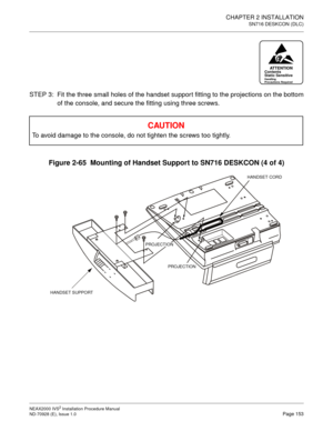 Page 179CHAPTER 2 INSTALLATION
SN716 DESKCON (DLC)
NEAX2000 IVS2 Installation Procedure Manual
ND-70928 (E), Issue 1.0Page 153
STEP 3: Fit the three small holes of the handset support fitting to the projections on the bottom
of the console, and secure the fitting using three screws.
Figure 2-65  Mounting of Handset Support to SN716 DESKCON (4 of 4)
CAU TIO N
To avoid damage to the console, do not tighten the screws too tightly.
ATTENTIONContents 
Static Sensitive
Handling 
Precautions Required
PROJECTION HANDSET...