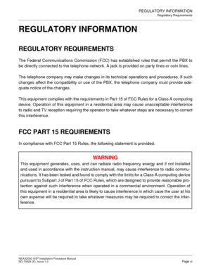 Page 19REGULATORY INFORMATION
Regulatory Requirements
NEAX2000 IVS2 Installation Procedure Manual
ND-70928 (E), Issue 1.0Page xi
REGULATORY INFORMATION
REGULATORY REQUIREMENTS
The Federal Communications Commission (FCC) has established rules that permit the PBX to
be directly connected to the telephone network. A jack is provided on party lines or coin lines.
The telephone company may make changes in its technical operations and procedures. If such
changes affect the compatibility or use of the PBX, the...